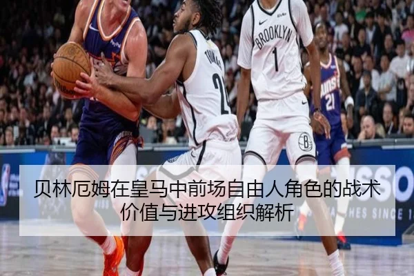 贝林厄姆在皇马中前场自由人角色的战术价值与进攻组织解析