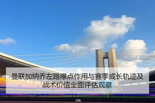 曼联加纳乔左路爆点作用与赛季成长轨迹及战术价值全面评估观察