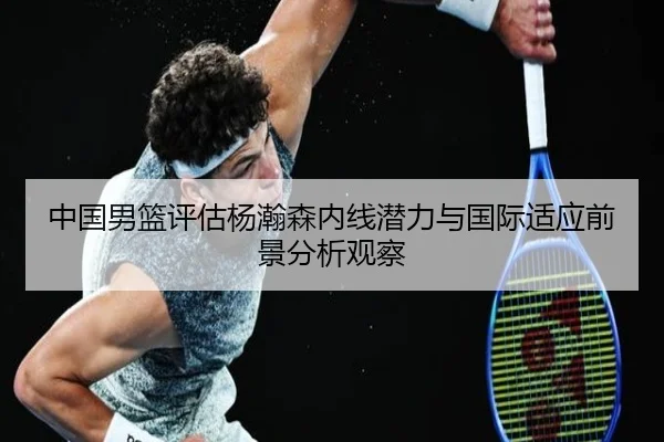中国男篮评估杨瀚森内线潜力与国际适应前景分析观察