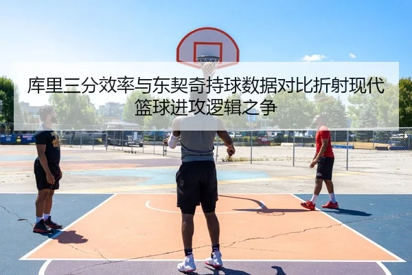 库里三分效率与东契奇持球数据对比折射现代篮球进攻逻辑之争